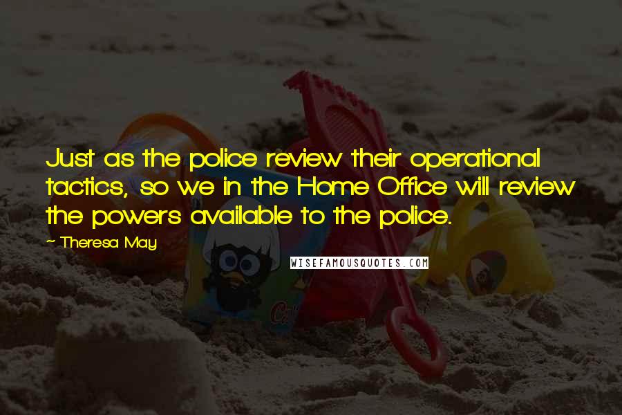Theresa May Quotes: Just as the police review their operational tactics, so we in the Home Office will review the powers available to the police.
