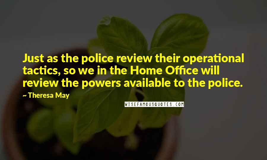 Theresa May Quotes: Just as the police review their operational tactics, so we in the Home Office will review the powers available to the police.