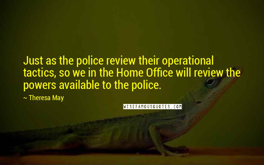 Theresa May Quotes: Just as the police review their operational tactics, so we in the Home Office will review the powers available to the police.