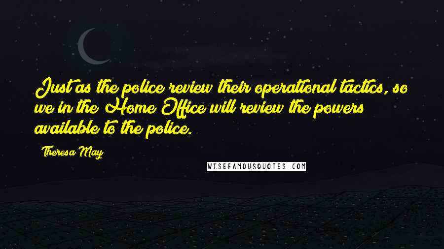 Theresa May Quotes: Just as the police review their operational tactics, so we in the Home Office will review the powers available to the police.