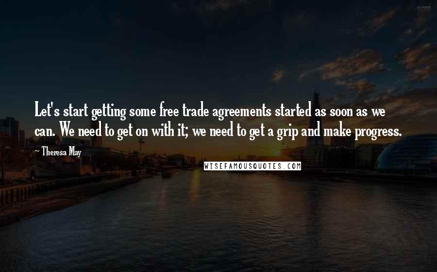 Theresa May Quotes: Let's start getting some free trade agreements started as soon as we can. We need to get on with it; we need to get a grip and make progress.