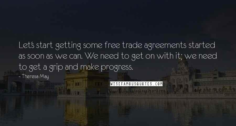 Theresa May Quotes: Let's start getting some free trade agreements started as soon as we can. We need to get on with it; we need to get a grip and make progress.