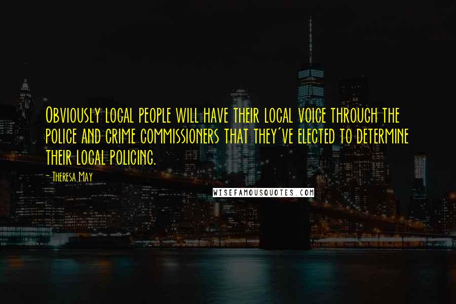 Theresa May Quotes: Obviously local people will have their local voice through the police and crime commissioners that they've elected to determine their local policing.