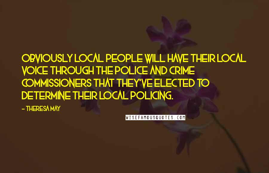 Theresa May Quotes: Obviously local people will have their local voice through the police and crime commissioners that they've elected to determine their local policing.