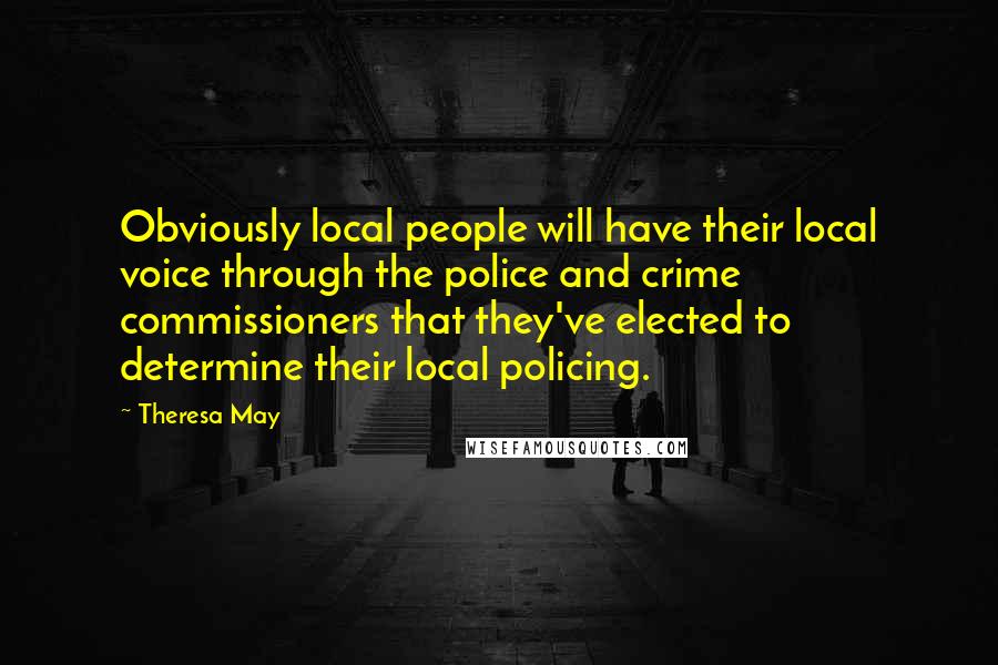Theresa May Quotes: Obviously local people will have their local voice through the police and crime commissioners that they've elected to determine their local policing.