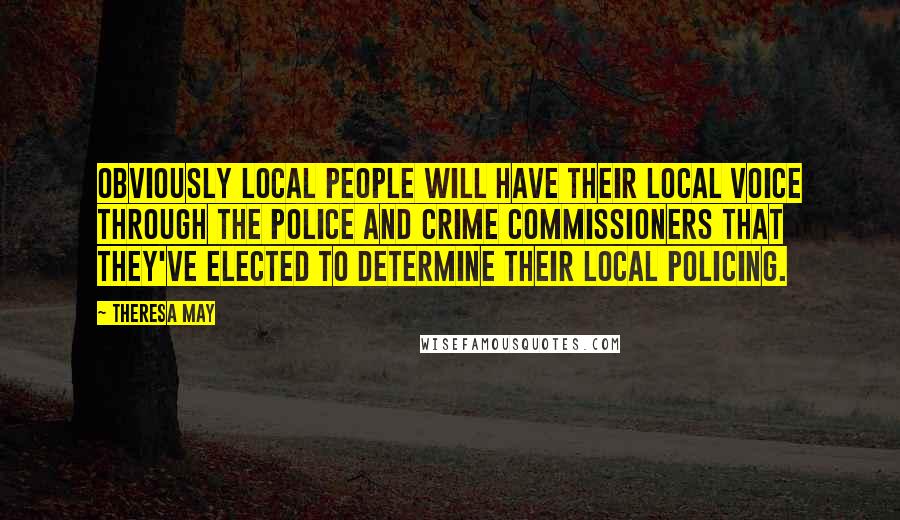 Theresa May Quotes: Obviously local people will have their local voice through the police and crime commissioners that they've elected to determine their local policing.