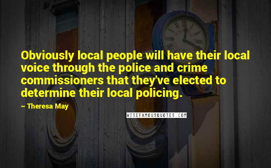 Theresa May Quotes: Obviously local people will have their local voice through the police and crime commissioners that they've elected to determine their local policing.