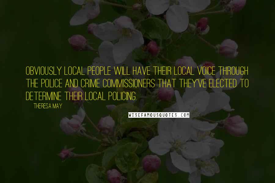 Theresa May Quotes: Obviously local people will have their local voice through the police and crime commissioners that they've elected to determine their local policing.