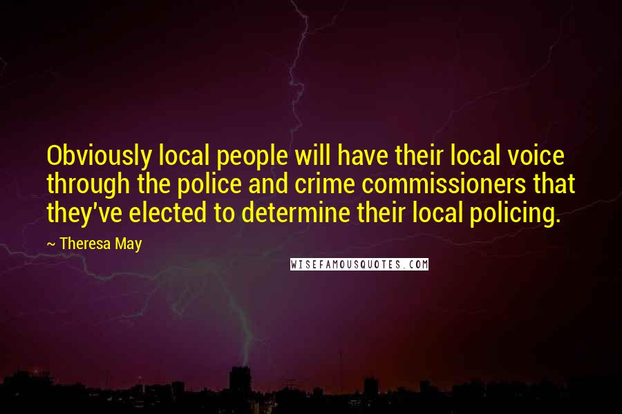 Theresa May Quotes: Obviously local people will have their local voice through the police and crime commissioners that they've elected to determine their local policing.