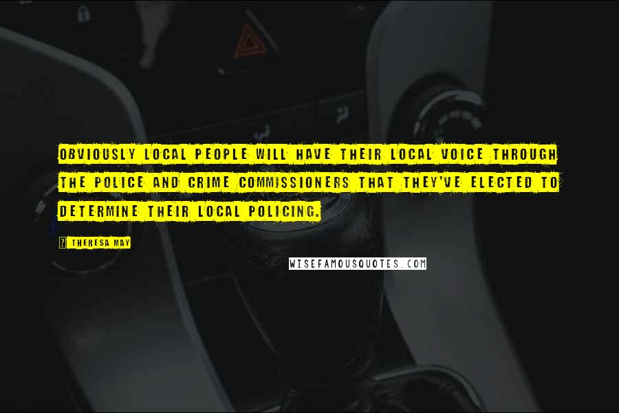 Theresa May Quotes: Obviously local people will have their local voice through the police and crime commissioners that they've elected to determine their local policing.