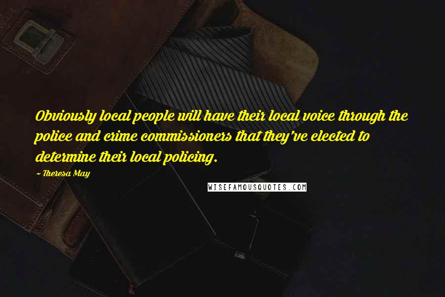 Theresa May Quotes: Obviously local people will have their local voice through the police and crime commissioners that they've elected to determine their local policing.