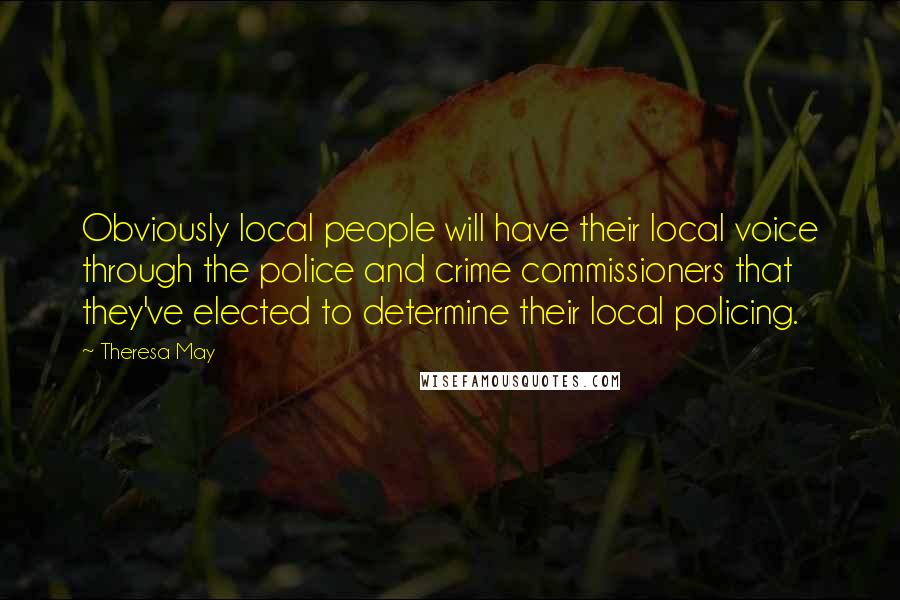 Theresa May Quotes: Obviously local people will have their local voice through the police and crime commissioners that they've elected to determine their local policing.