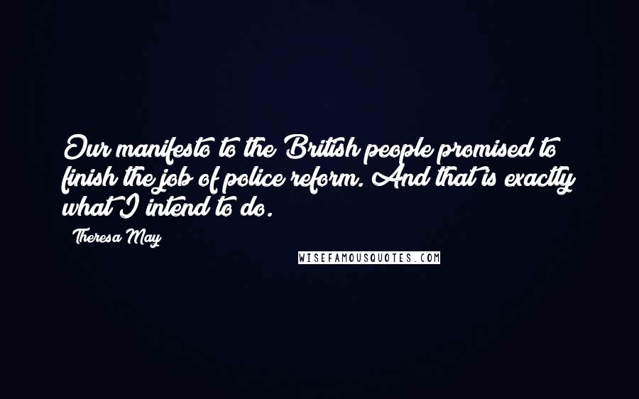 Theresa May Quotes: Our manifesto to the British people promised to finish the job of police reform. And that is exactly what I intend to do.