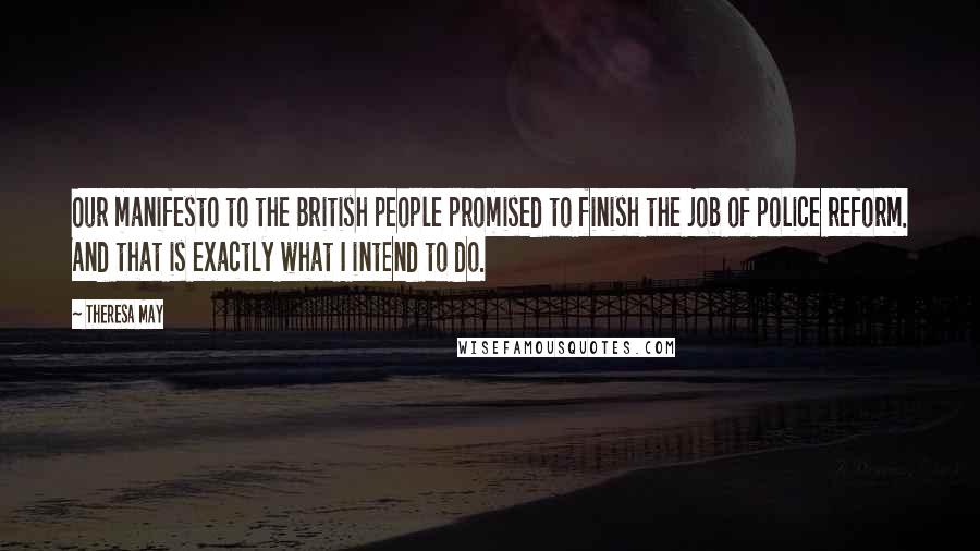 Theresa May Quotes: Our manifesto to the British people promised to finish the job of police reform. And that is exactly what I intend to do.