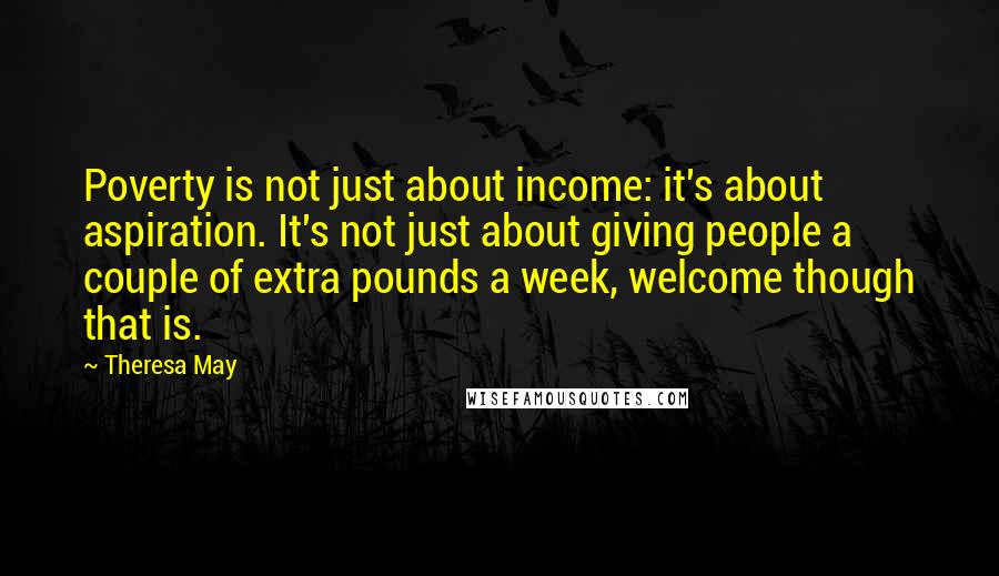 Theresa May Quotes: Poverty is not just about income: it's about aspiration. It's not just about giving people a couple of extra pounds a week, welcome though that is.