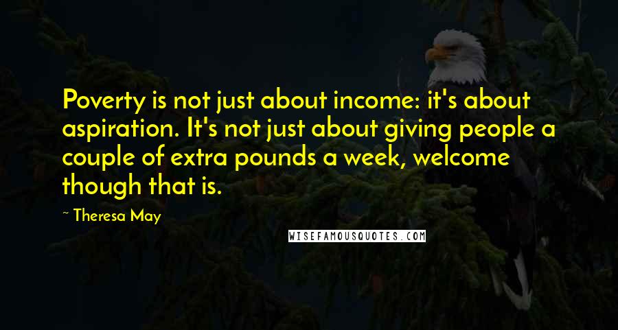 Theresa May Quotes: Poverty is not just about income: it's about aspiration. It's not just about giving people a couple of extra pounds a week, welcome though that is.