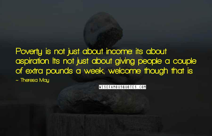 Theresa May Quotes: Poverty is not just about income: it's about aspiration. It's not just about giving people a couple of extra pounds a week, welcome though that is.