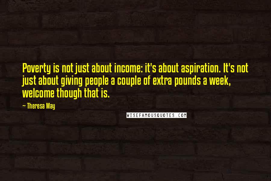 Theresa May Quotes: Poverty is not just about income: it's about aspiration. It's not just about giving people a couple of extra pounds a week, welcome though that is.