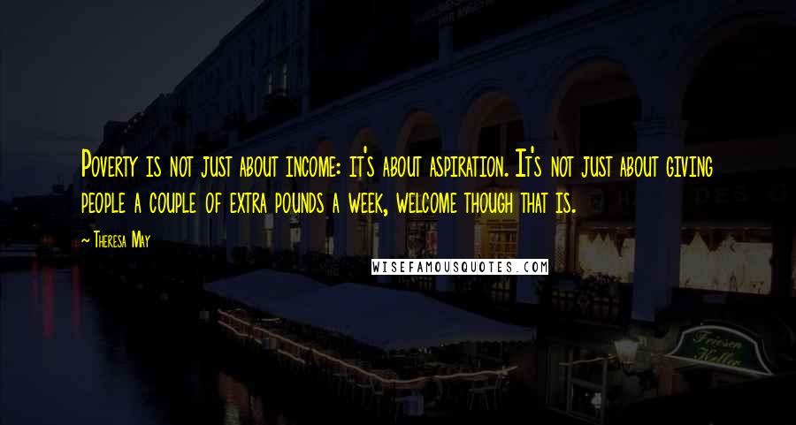 Theresa May Quotes: Poverty is not just about income: it's about aspiration. It's not just about giving people a couple of extra pounds a week, welcome though that is.