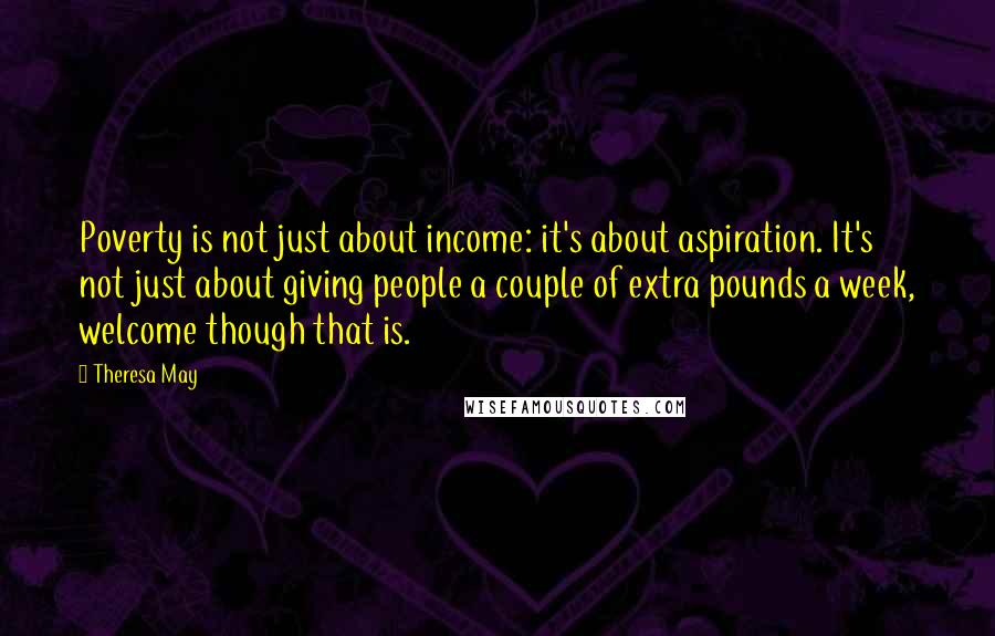 Theresa May Quotes: Poverty is not just about income: it's about aspiration. It's not just about giving people a couple of extra pounds a week, welcome though that is.