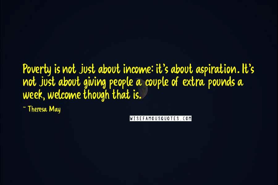 Theresa May Quotes: Poverty is not just about income: it's about aspiration. It's not just about giving people a couple of extra pounds a week, welcome though that is.