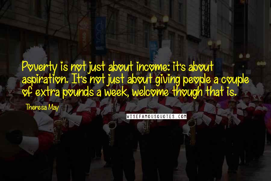 Theresa May Quotes: Poverty is not just about income: it's about aspiration. It's not just about giving people a couple of extra pounds a week, welcome though that is.