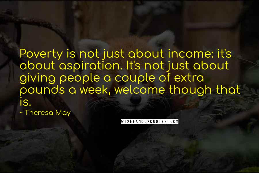 Theresa May Quotes: Poverty is not just about income: it's about aspiration. It's not just about giving people a couple of extra pounds a week, welcome though that is.