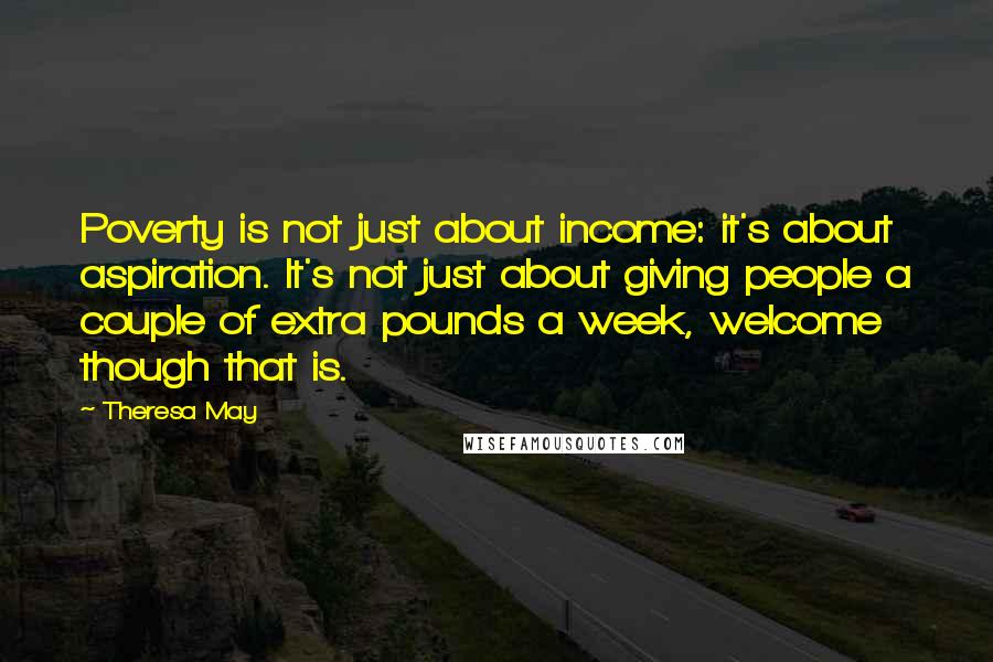 Theresa May Quotes: Poverty is not just about income: it's about aspiration. It's not just about giving people a couple of extra pounds a week, welcome though that is.