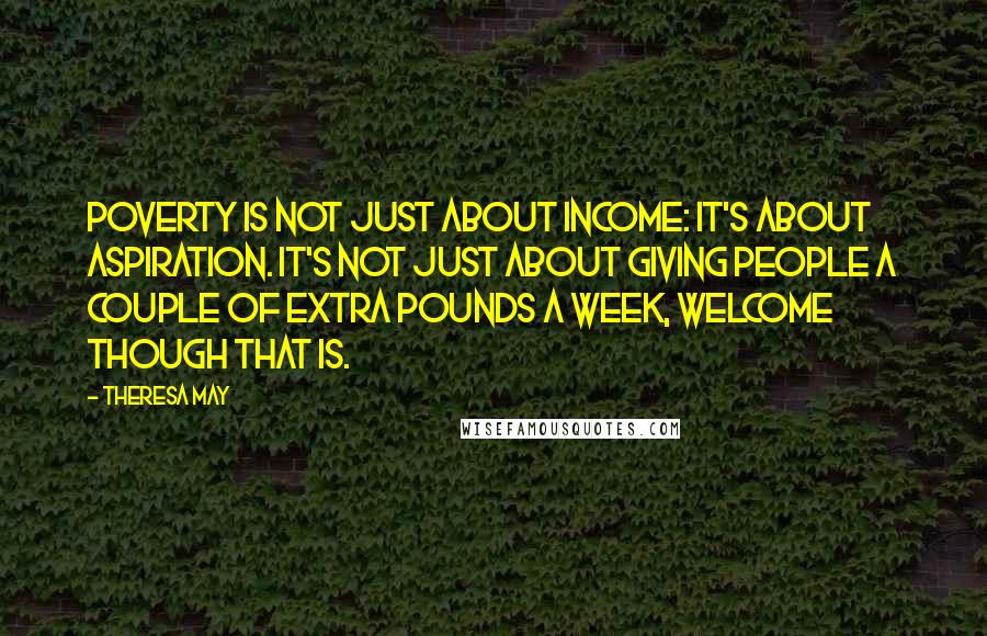 Theresa May Quotes: Poverty is not just about income: it's about aspiration. It's not just about giving people a couple of extra pounds a week, welcome though that is.