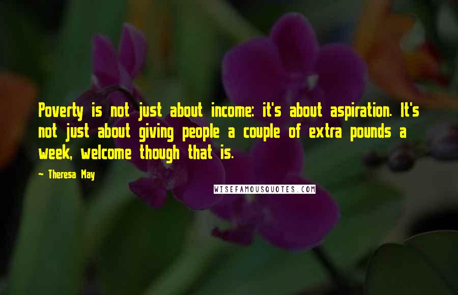 Theresa May Quotes: Poverty is not just about income: it's about aspiration. It's not just about giving people a couple of extra pounds a week, welcome though that is.
