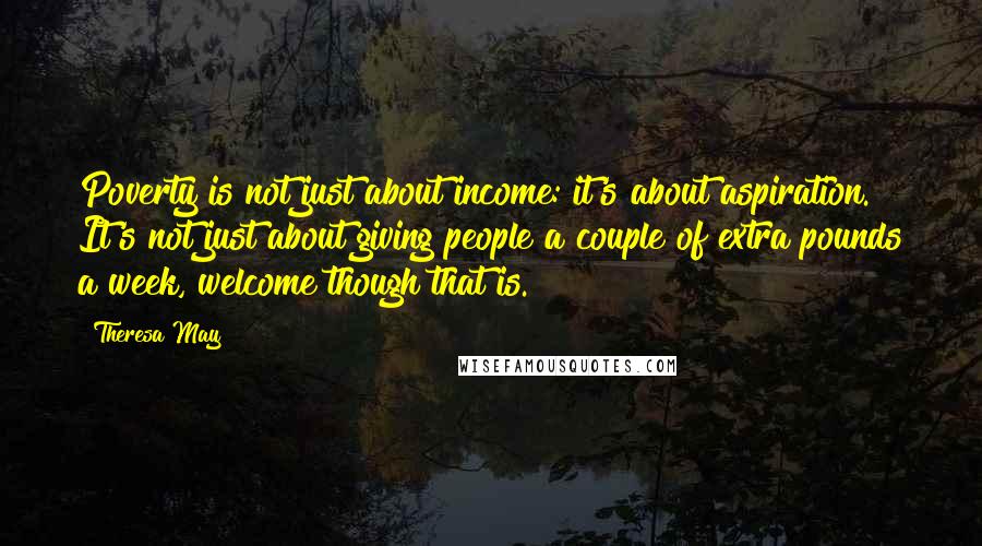 Theresa May Quotes: Poverty is not just about income: it's about aspiration. It's not just about giving people a couple of extra pounds a week, welcome though that is.