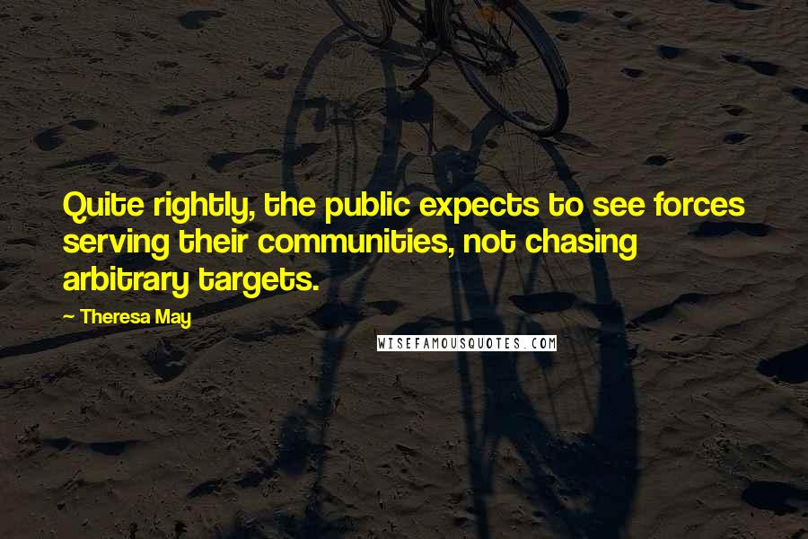 Theresa May Quotes: Quite rightly, the public expects to see forces serving their communities, not chasing arbitrary targets.