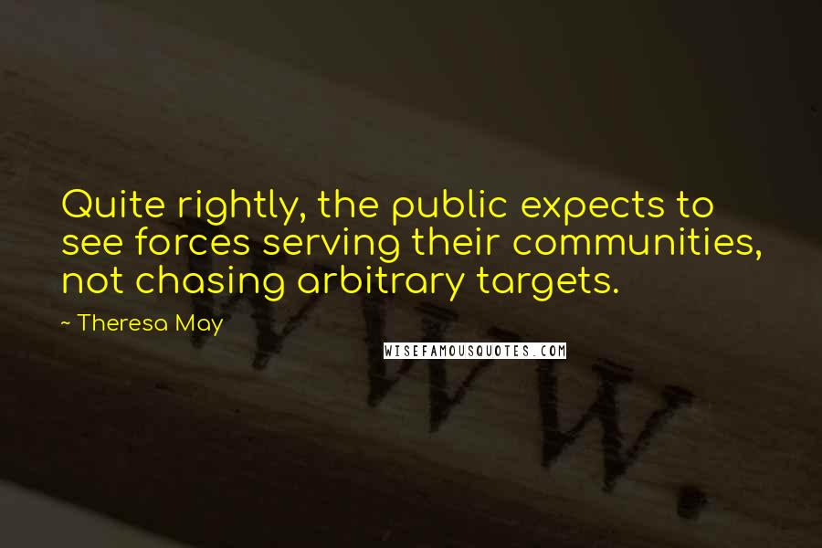 Theresa May Quotes: Quite rightly, the public expects to see forces serving their communities, not chasing arbitrary targets.