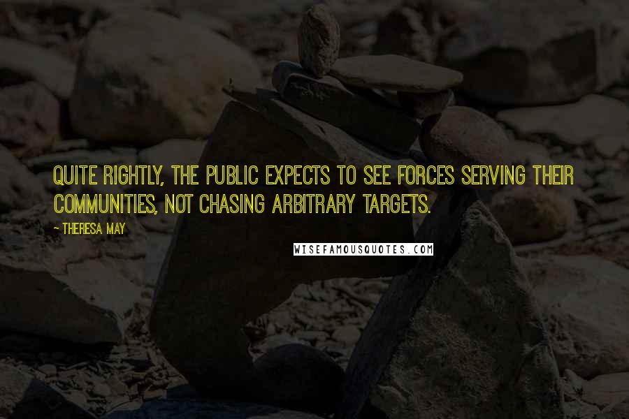 Theresa May Quotes: Quite rightly, the public expects to see forces serving their communities, not chasing arbitrary targets.