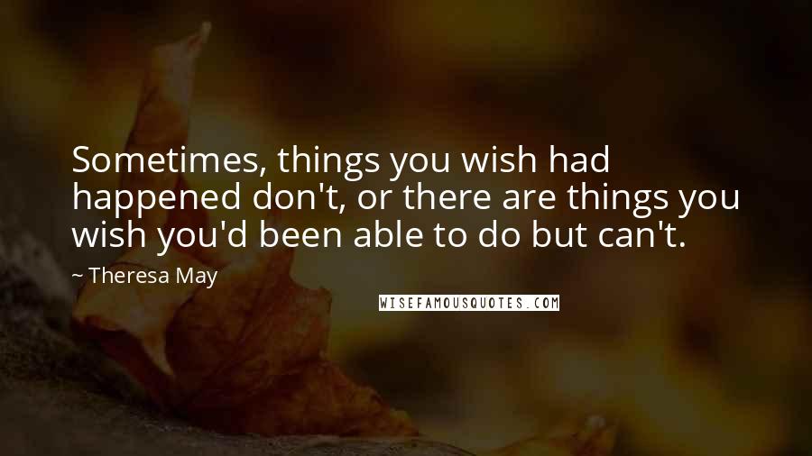 Theresa May Quotes: Sometimes, things you wish had happened don't, or there are things you wish you'd been able to do but can't.