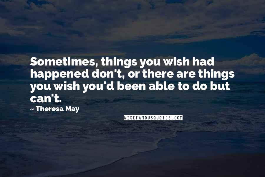 Theresa May Quotes: Sometimes, things you wish had happened don't, or there are things you wish you'd been able to do but can't.