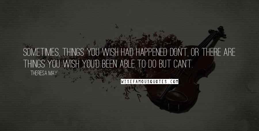 Theresa May Quotes: Sometimes, things you wish had happened don't, or there are things you wish you'd been able to do but can't.