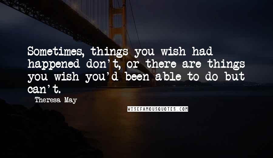 Theresa May Quotes: Sometimes, things you wish had happened don't, or there are things you wish you'd been able to do but can't.