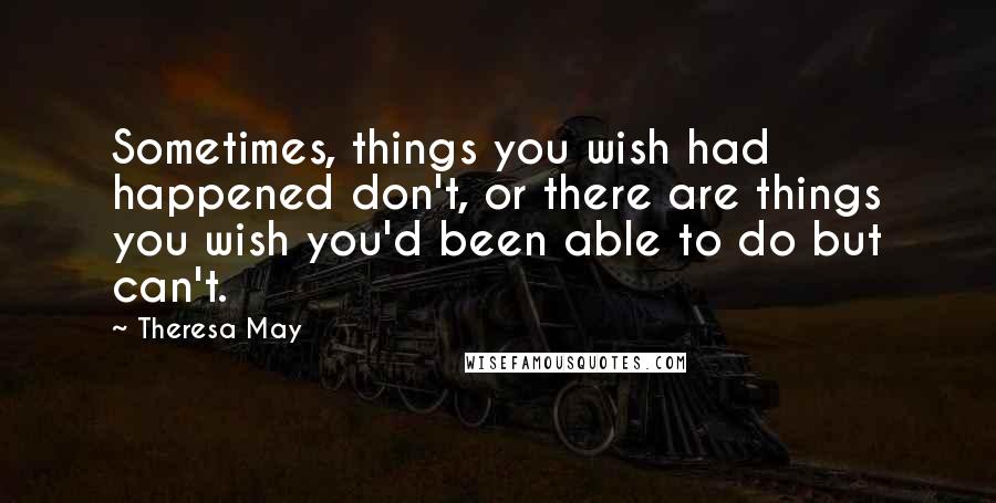 Theresa May Quotes: Sometimes, things you wish had happened don't, or there are things you wish you'd been able to do but can't.