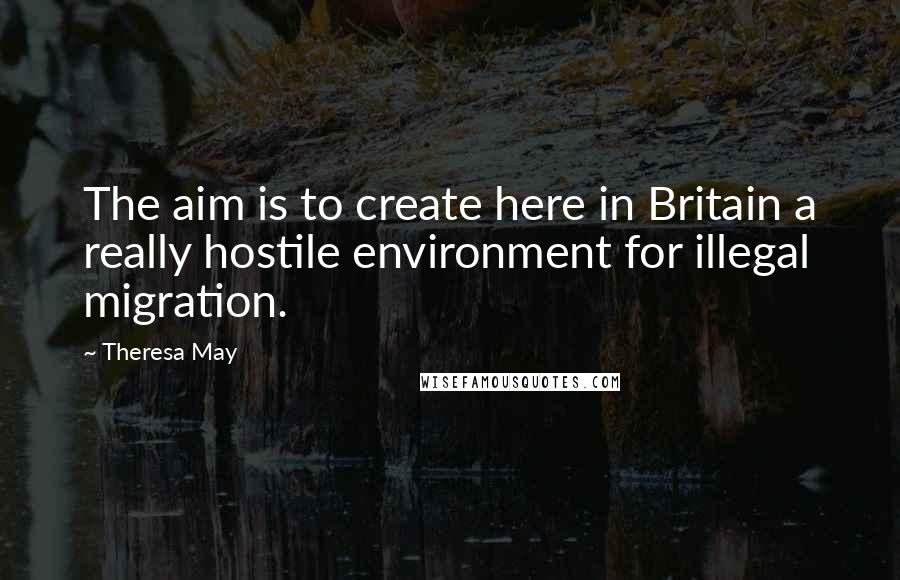 Theresa May Quotes: The aim is to create here in Britain a really hostile environment for illegal migration.