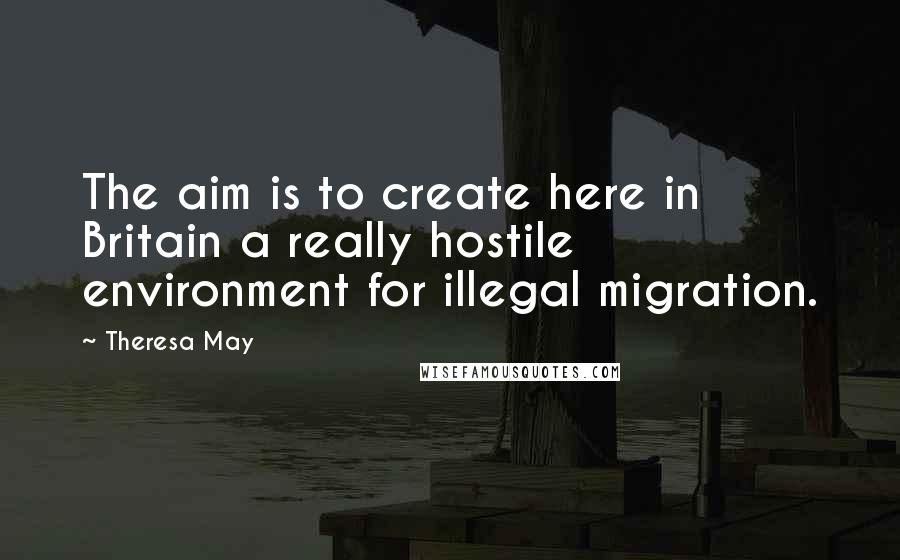 Theresa May Quotes: The aim is to create here in Britain a really hostile environment for illegal migration.