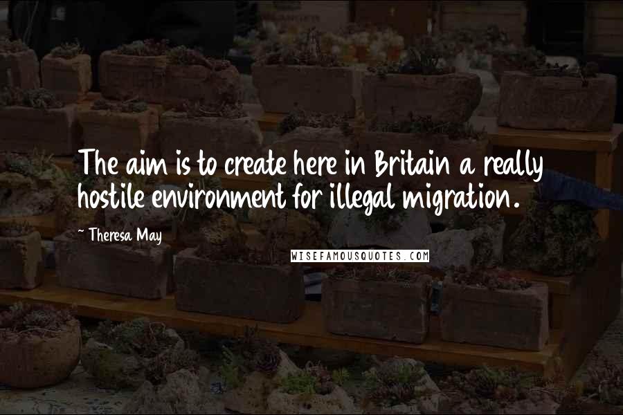 Theresa May Quotes: The aim is to create here in Britain a really hostile environment for illegal migration.