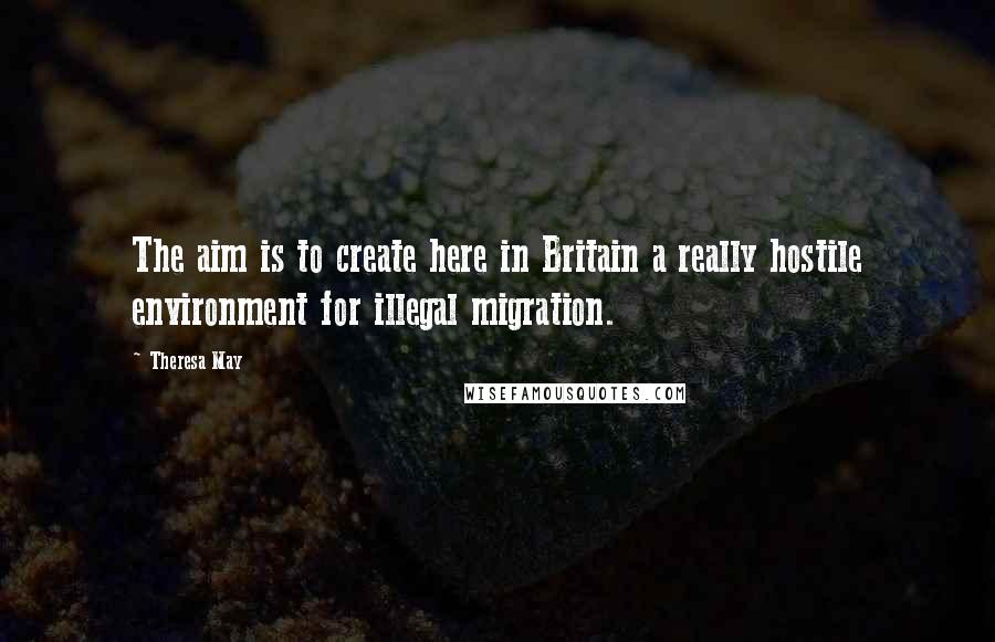 Theresa May Quotes: The aim is to create here in Britain a really hostile environment for illegal migration.