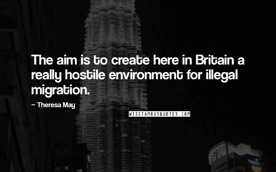 Theresa May Quotes: The aim is to create here in Britain a really hostile environment for illegal migration.