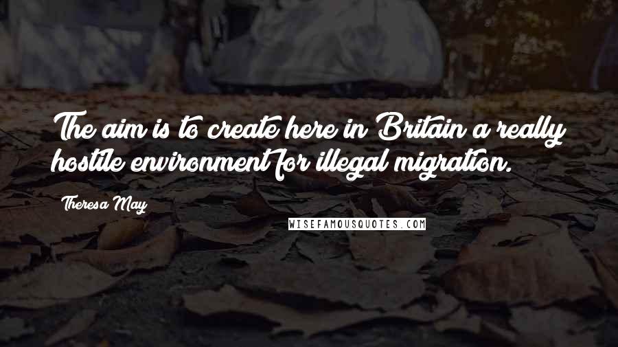 Theresa May Quotes: The aim is to create here in Britain a really hostile environment for illegal migration.