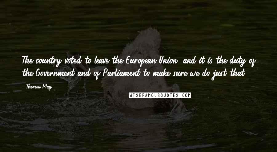 Theresa May Quotes: The country voted to leave the European Union, and it is the duty of the Government and of Parliament to make sure we do just that.