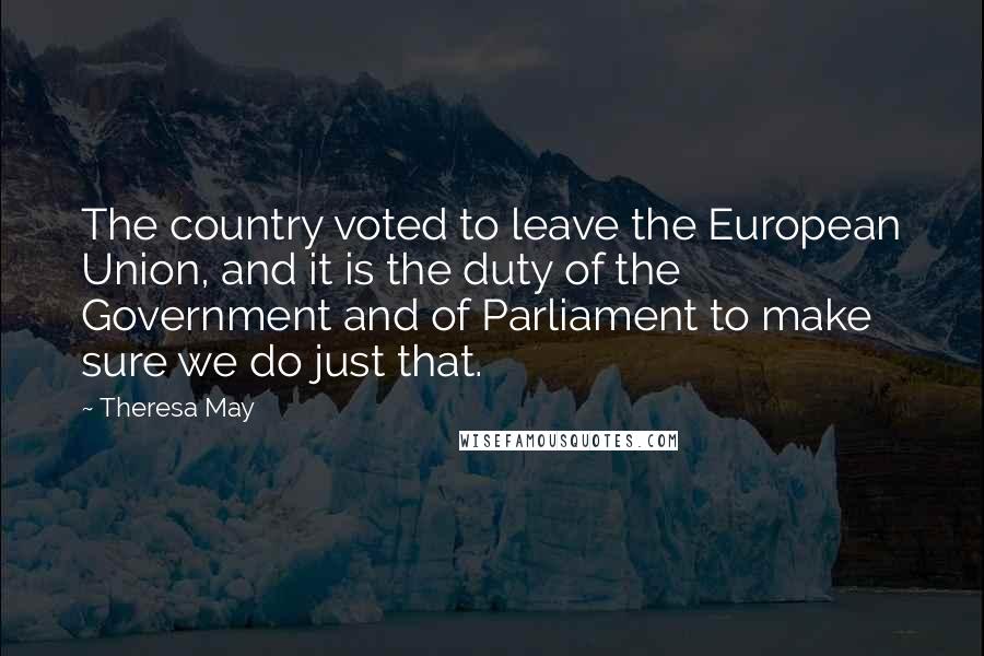 Theresa May Quotes: The country voted to leave the European Union, and it is the duty of the Government and of Parliament to make sure we do just that.