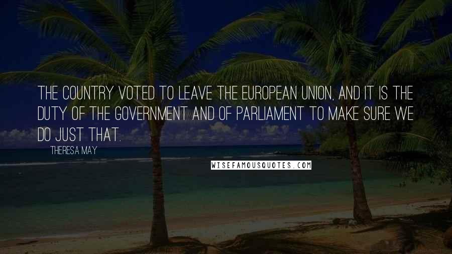 Theresa May Quotes: The country voted to leave the European Union, and it is the duty of the Government and of Parliament to make sure we do just that.