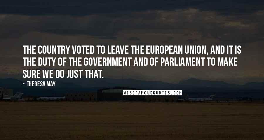 Theresa May Quotes: The country voted to leave the European Union, and it is the duty of the Government and of Parliament to make sure we do just that.