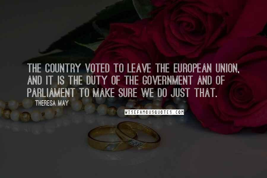 Theresa May Quotes: The country voted to leave the European Union, and it is the duty of the Government and of Parliament to make sure we do just that.